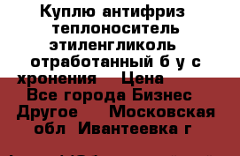  Куплю антифриз, теплоноситель этиленгликоль, отработанный б/у с хронения. › Цена ­ 100 - Все города Бизнес » Другое   . Московская обл.,Ивантеевка г.